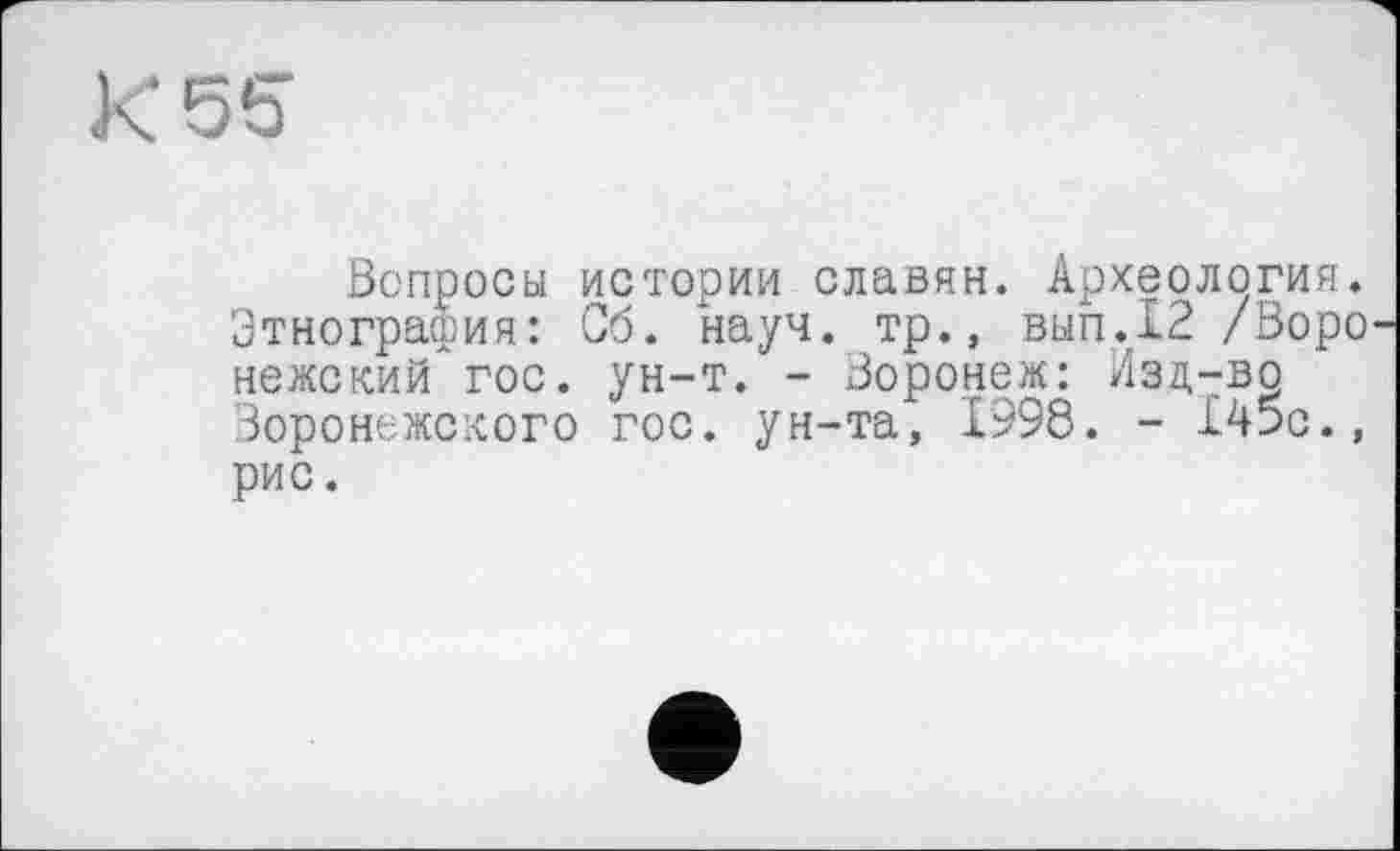 ﻿К 55
Вопросы истории славян. Археология. Этнография: Об. науч, тр., вып.12 /Воронежский гос. ун-т. - Воронеж: Изд-во Воронежского гос. ун-та, 1998. - 145с., рис.